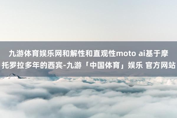 九游体育娱乐网和解性和直观性moto ai基于摩托罗拉多年的西宾-九游「中国体育」娱乐 官方网站